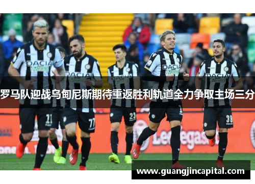 罗马队迎战乌甸尼斯期待重返胜利轨道全力争取主场三分