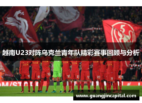 越南U23对阵乌克兰青年队精彩赛事回顾与分析